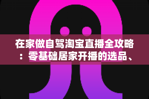 在家做自驾淘宝直播全攻略:零基础居家开播的选品、涨粉与变现实战指南 在家做自驾淘宝直播全攻略:零基础居家开播的选品、涨粉与变现实战指南