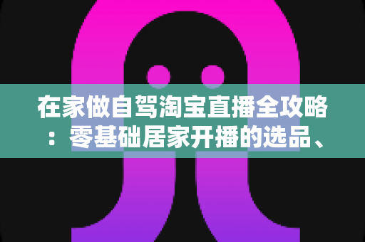 在家做自驾淘宝直播全攻略:零基础居家开播的选品、涨粉与变现实战指南 在家做自驾淘宝直播全攻略:零基础居家开播的选品、涨粉与变现实战指南
