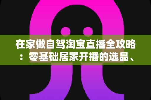 在家做自驾淘宝直播全攻略:零基础居家开播的选品、涨粉与变现实战指南 在家做自驾淘宝直播全攻略:零基础居家开播的选品、涨粉与变现实战指南