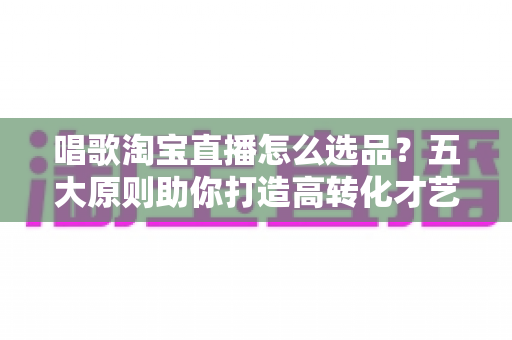 唱歌淘宝直播怎么选品？五大原则助你打造高转化才艺直播间