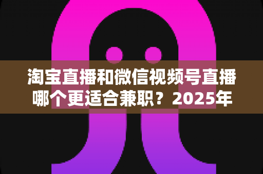淘宝直播和微信视频号直播哪个更适合兼职？2025年新手兼职主播平台选择深度解析