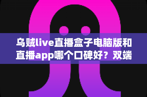 乌贼live直播盒子电脑版和直播app哪个口碑好？双端体验全对比与选择指南