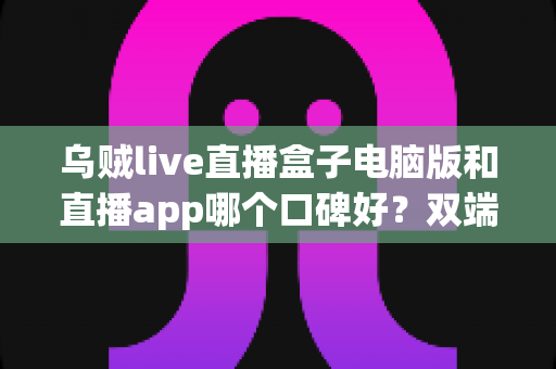 乌贼live直播盒子电脑版和直播app哪个口碑好？双端体验全对比与选择指南