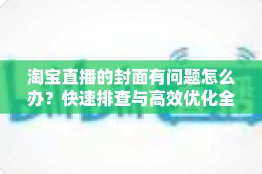 淘宝直播的封面有问题怎么办?快速排查与高效优化全攻略 淘宝直播的封面有问题怎么办?快速排查与高效优化全攻略