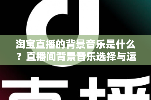 淘宝直播的背景音乐是什么？直播间背景音乐选择与运用全解析