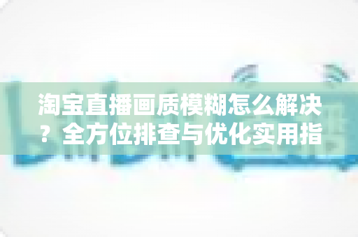 淘宝直播画质模糊怎么解决?全方位排查与优化实用指南 淘宝直播画质模糊怎么解决?全方位排查与优化实用指南
