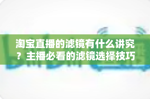 淘宝直播的滤镜有什么讲究？主播必看的滤镜选择技巧、使用规范与避坑指南全解析