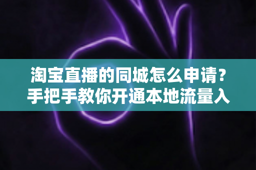 淘宝直播的同城怎么申请？手把手教你开通本地流量入口，抢占同城营销先机