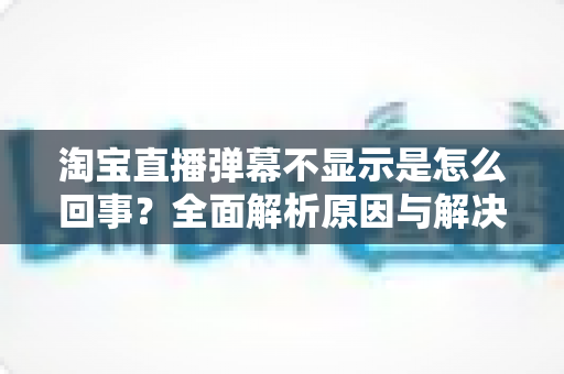 淘宝直播弹幕不显示是怎么回事?全面解析原因与解决方法指南 淘宝直播弹幕不显示是怎么回事?全面解析原因与解决方法指南