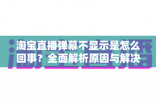 淘宝直播弹幕不显示是怎么回事？全面解析原因与解决方法指南