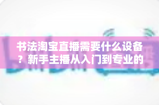 书法淘宝直播需要什么设备?新手主播从入门到专业的装备全攻略 书法淘宝直播需要什么设备?新手主播从入门到专业的装备全攻略