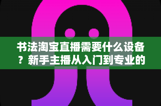 书法淘宝直播需要什么设备?新手主播从入门到专业的装备全攻略 书法淘宝直播需要什么设备?新手主播从入门到专业的装备全攻略