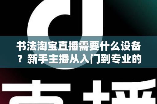 书法淘宝直播需要什么设备?新手主播从入门到专业的装备全攻略 书法淘宝直播需要什么设备?新手主播从入门到专业的装备全攻略