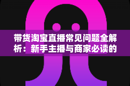 带货淘宝直播常见问题全解析：新手主播与商家必读的实战避坑指南