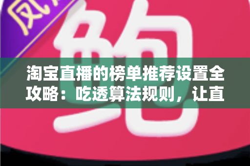 淘宝直播的榜单推荐设置全攻略：吃透算法规则，让直播间流量与成交双双起飞的实战指南