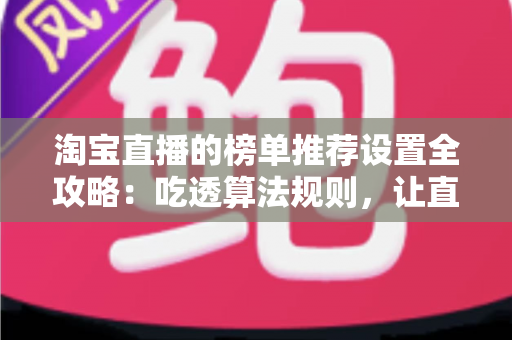 淘宝直播的榜单推荐设置全攻略：吃透算法规则，让直播间流量与成交双双起飞的实战指南