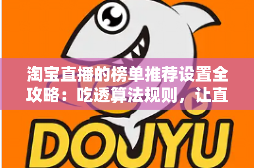 淘宝直播的榜单推荐设置全攻略：吃透算法规则，让直播间流量与成交双双起飞的实战指南