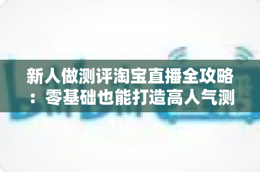 新人做测评淘宝直播全攻略：零基础也能打造高人气测评直播间的实战指南