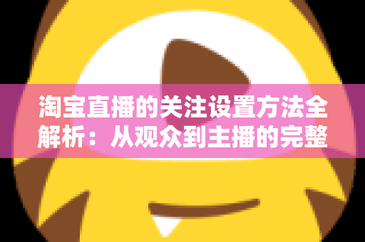 淘宝直播的关注设置方法全解析:从观众到主播的完整操作指南 淘宝直播的关注设置方法全解析:从观众到主播的完整操作指南