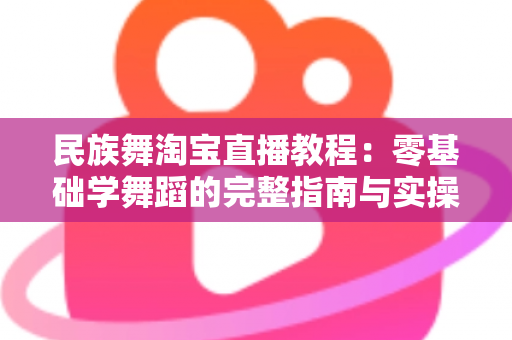 民族舞淘宝直播教程:零基础学舞蹈的完整指南与实操技巧 民族舞淘宝直播教程:零基础学舞蹈的完整指南与实操技巧