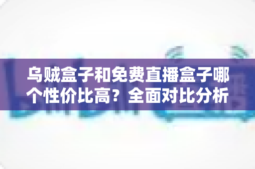 乌贼盒子和免费直播盒子哪个性价比高?全面对比分析与选购避坑指南 乌贼盒子和免费直播盒子哪个性价比高?全面对比分析与选购避坑指南