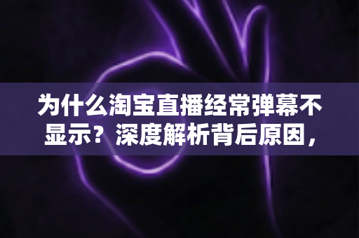 为什么淘宝直播经常弹幕不显示？深度解析背后原因，一文掌握全部解决技巧
