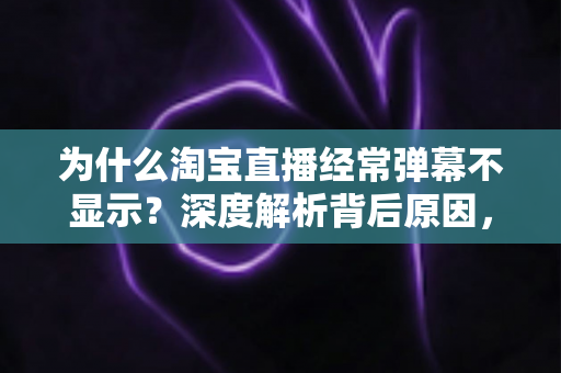 为什么淘宝直播经常弹幕不显示？深度解析背后原因，一文掌握全部解决技巧