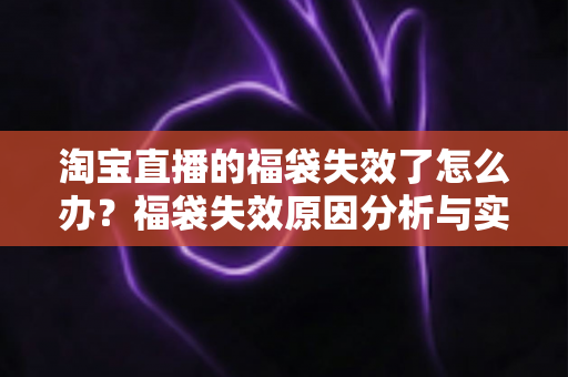 淘宝直播的福袋失效了怎么办?福袋失效原因分析与实用解决指南全攻略 淘宝直播的福袋失效了怎么办?福袋失效原因分析与实用解决指南全攻略