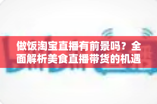 做饭淘宝直播有前景吗?全面解析美食直播带货的机遇、挑战与赚钱攻略 做饭淘宝直播有前景吗?全面解析美食直播带货的机遇、挑战与赚钱攻略