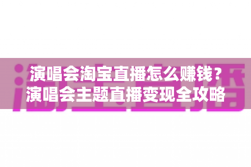 演唱会淘宝直播怎么赚钱？演唱会主题直播变现全攻略与实操技巧