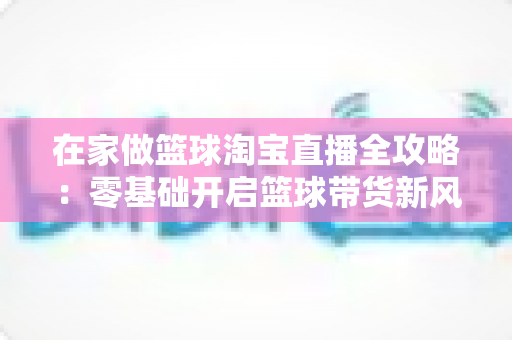 在家做篮球淘宝直播全攻略：零基础开启篮球带货新风口