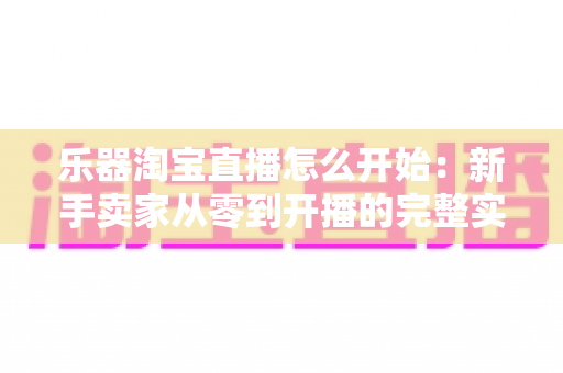 乐器淘宝直播怎么开始:新手卖家从零到开播的完整实战指南 乐器淘宝直播怎么开始:新手卖家从零到开播的完整实战指南