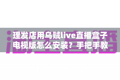 理发店用乌贼live直播盒子电视版怎么安装？手把手教你快速搞定店内直播大屏