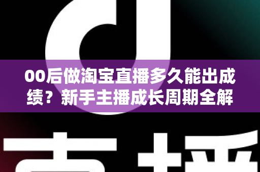 00后做淘宝直播多久能出成绩？新手主播成长周期全解析与快速起号实战指南