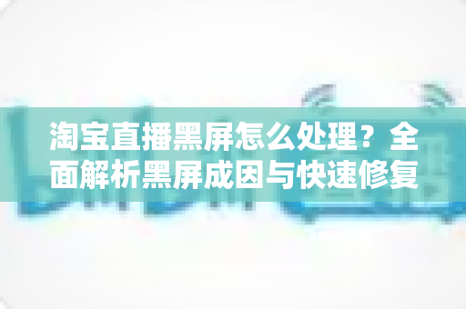 淘宝直播黑屏怎么处理?全面解析黑屏成因与快速修复实用指南 淘宝直播黑屏怎么处理?全面解析黑屏成因与快速修复实用指南