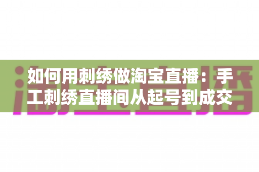 如何用刺绣做淘宝直播：手工刺绣直播间从起号到成交的完整实战指南