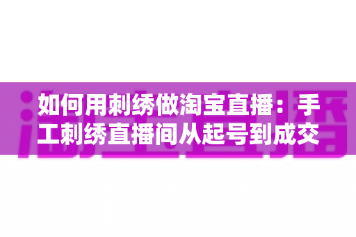 如何用刺绣做淘宝直播：手工刺绣直播间从起号到成交的完整实战指南