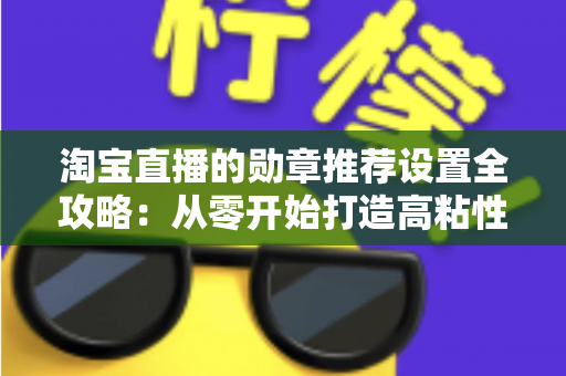 淘宝直播的勋章推荐设置全攻略：从零开始打造高粘性、高转化的直播间