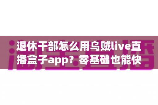 退休干部怎么用乌贼live直播盒子app？零基础也能快速上手的完整使用指南