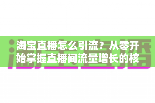 淘宝直播怎么引流?从零开始掌握直播间流量增长的核心方法与实战技巧 淘宝直播怎么引流?从零开始掌握直播间流量增长的核心方法与实战技巧