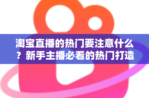 淘宝直播的热门要注意什么?新手主播必看的热门打造全攻略与避坑指南 淘宝直播的热门要注意什么?新手主播必看的热门打造全攻略与避坑指南