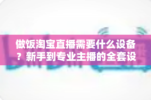 做饭淘宝直播需要什么设备?新手到专业主播的全套设备清单与实用选购指南 做饭淘宝直播需要什么设备?新手到专业主播的全套设备清单与实用选购指南