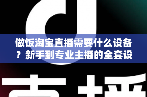 做饭淘宝直播需要什么设备？新手到专业主播的全套设备清单与实用选购指南