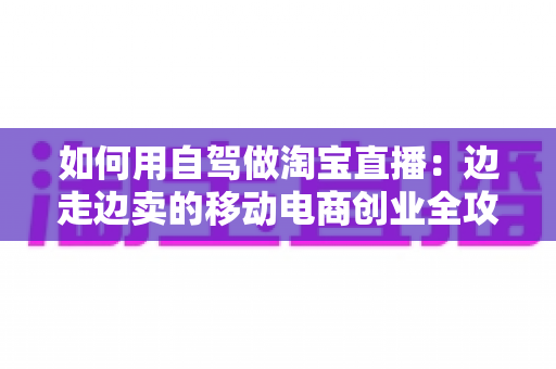 如何用自驾做淘宝直播：边走边卖的移动电商创业全攻略