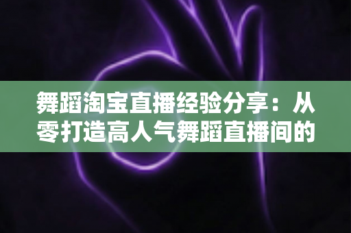 舞蹈淘宝直播经验分享:从零打造高人气舞蹈直播间的实战全攻略 舞蹈淘宝直播经验分享:从零打造高人气舞蹈直播间的实战全攻略