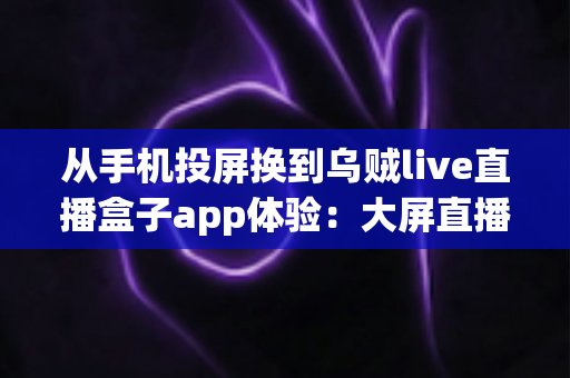 从手机投屏换到乌贼live直播盒子app体验：大屏直播观看方式的全面升级指南