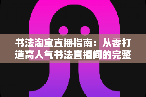 书法淘宝直播指南：从零打造高人气书法直播间的完整实操攻略