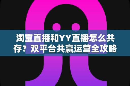 淘宝直播和YY直播怎么共存？双平台共赢运营全攻略与实战策略解析