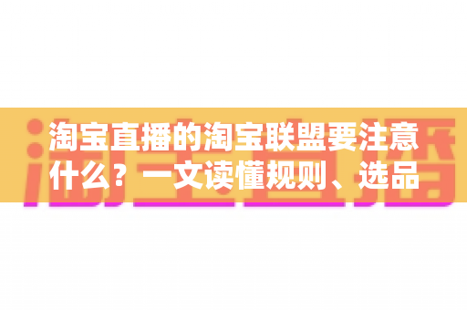 淘宝直播的淘宝联盟要注意什么？一文读懂规则、选品、佣金与合规避坑全指南