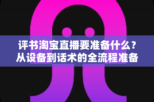 评书淘宝直播要准备什么?从设备到话术的全流程准备清单与实战指南 评书淘宝直播要准备什么?从设备到话术的全流程准备清单与实战指南
